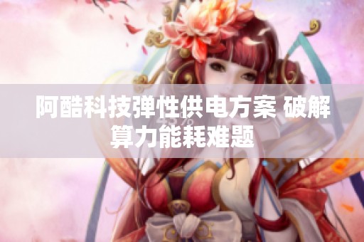 阿酷科技弹性供电方案 破解算力能耗难题 阿酷科技弹性供电方案 破解算力能耗难题