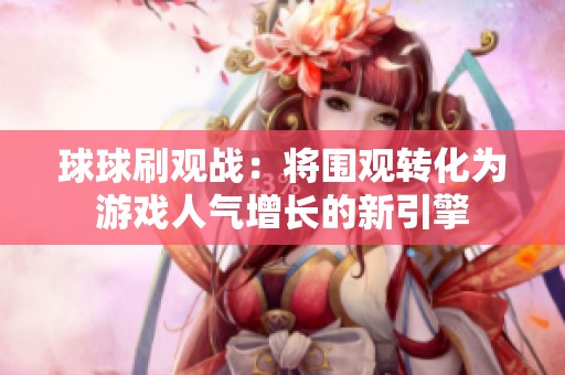 球球刷观战:将围观转化为游戏人气增长的新引擎 球球刷观战:将围观转化为游戏人气增长的新引擎