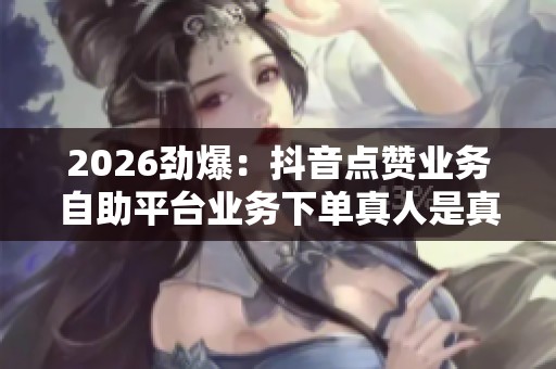 2026劲爆：抖音点赞业务自助平台业务下单真人是真的吗,虚拟数据