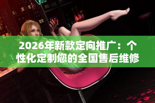 2026年新款定向推广:个性化定制您的全国售后维修电话号码 2026年新款定向推广:个性化定制您的全国售后维修电话号码