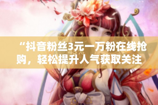 “抖音粉丝3元一万粉在线抢购,轻松提升人气获取关注!” “抖音粉丝3元一万粉在线抢购,轻松提升人气获取关注!”