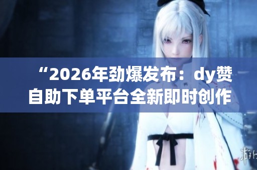 “2026年劲爆发布：dy赞自助下单平台全新即时创作支持系统”