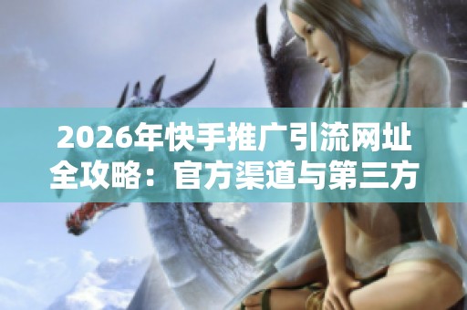 2026年快手推广引流网址全攻略：官方渠道与第三方平台大盘点