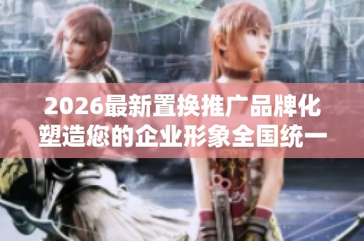 2026最新置换推广品牌化塑造您的企业形象全国统一服务热线-全国 2026最新置换推广品牌化塑造您的企业形象全国统一服务热线-全国