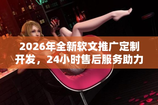 2026年全新软文推广定制开发,24小时售后服务助力您的网络平台与抖音联动 2026年全新软文推广定制开发,24小时售后服务助力您的网络平台与抖音联动
