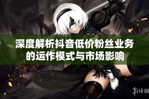 深度解析抖音低价粉丝业务的运作模式与市场影响 深度解析抖音低价粉丝业务的运作模式与市场影响