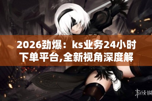 2026劲爆：ks业务24小时下单平台,全新视角深度解读当代年轻人的