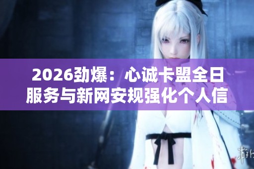 2026劲爆:心诚卡盟全日服务与新网安规强化个人信息保护机制 2026劲爆:心诚卡盟全日服务与新网安规强化个人信息保护机制