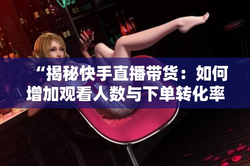 “揭秘快手直播带货：如何增加观看人数与下单转化率”