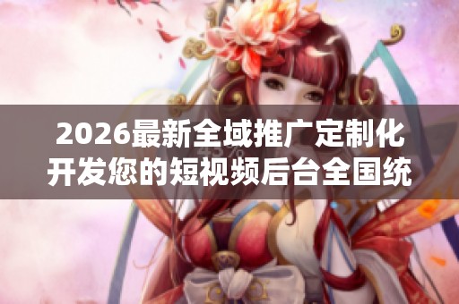 2026最新全域推广定制化开发您的短视频后台全国统一服务热线号码 2026最新全域推广定制化开发您的短视频后台全国统一服务热线号码