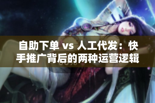 自助下单 vs 人工代发：快手推广背后的两种运营逻辑