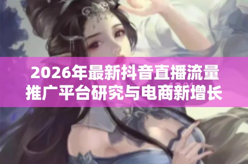 2026年最新抖音直播流量推广平台研究与电商新增长策略探讨