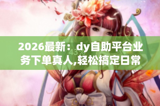 2026最新:dy自助平台业务下单真人,轻松搞定日常琐事省心省力新 2026最新:dy自助平台业务下单真人,轻松搞定日常琐事省心省力新