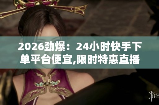 2026劲爆：24小时快手下单平台便宜,限时特惠直播间秒抢下单更划算