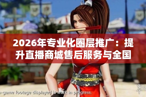 2026年专业化圈层推广：提升直播商城售后服务与全国联系