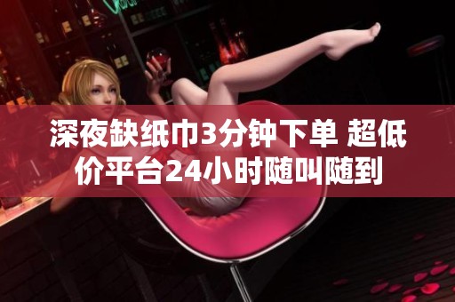 深夜缺纸巾3分钟下单 超低价平台24小时随叫随到 深夜缺纸巾3分钟下单 超低价平台24小时随叫随到