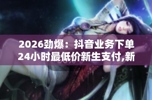 2026劲爆：抖音业务下单24小时最低价新生支付,新生代支付优惠开启