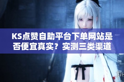 KS点赞自助平台下单网站是否便宜真实？实测三类渠道的成本与风险分析