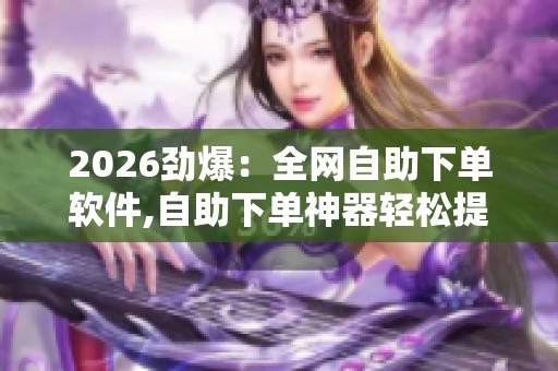 2026劲爆：全网自助下单软件,自助下单神器轻松提升自媒体效率精细