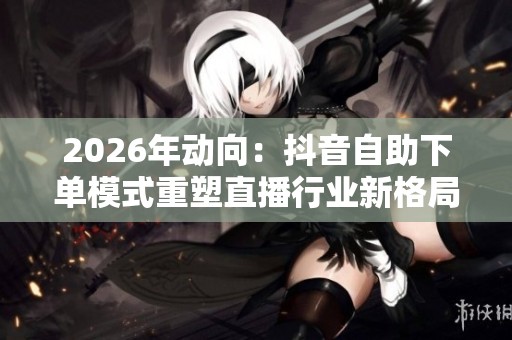 2026年动向:抖音自助下单模式重塑直播行业新格局 2026年动向:抖音自助下单模式重塑直播行业新格局