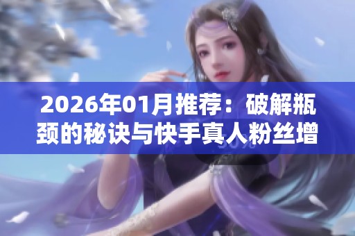 2026年01月推荐：破解瓶颈的秘诀与快手真人粉丝增长品牌全解析