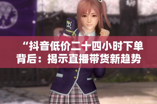 “抖音低价二十四小时下单背后:揭示直播带货新趋势与消费心理” “抖音低价二十四小时下单背后:揭示直播带货新趋势与消费心理”