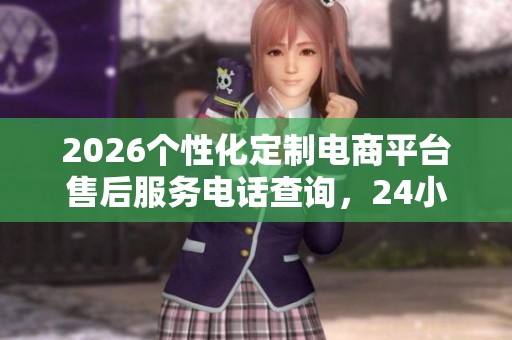2026个性化定制电商平台售后服务电话查询,24小时全国服务 2026个性化定制电商平台售后服务电话查询,24小时全国服务