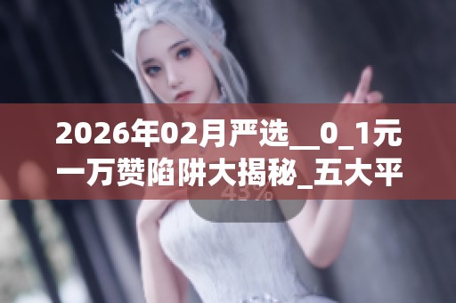 2026年02月严选__0_1元一万赞陷阱大揭秘_五大平台优缺点深度评价 2026年02月严选__0_1元一万赞陷阱大揭秘_五大平台优缺点深度评价