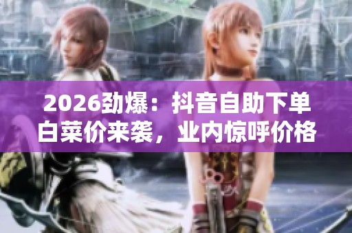 2026劲爆：抖音自助下单白菜价来袭，业内惊呼价格便宜到无法想象！