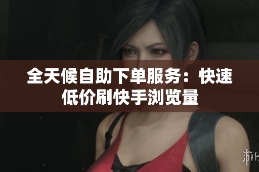 全天候自助下单服务：快速低价刷快手浏览量