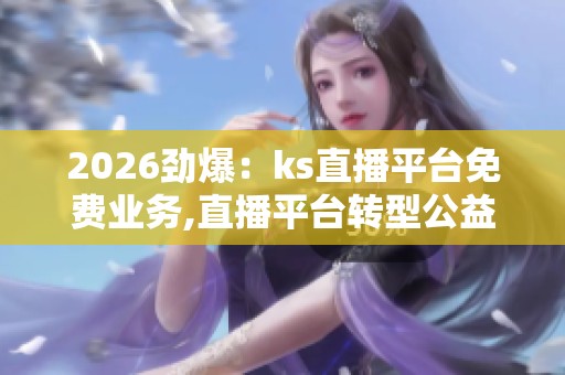 2026劲爆：ks直播平台免费业务,直播平台转型公益助推文化传播新