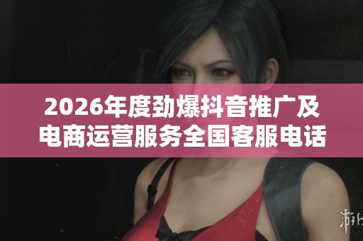 2026年度劲爆抖音推广及电商运营服务全国客服电话盘点 2026年度劲爆抖音推广及电商运营服务全国客服电话盘点