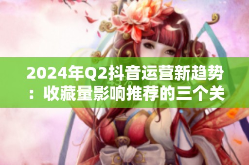2024年Q2抖音运营新趋势:收藏量影响推荐的三个关键点 2024年Q2抖音运营新趋势:收藏量影响推荐的三个关键点