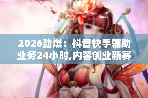 2026劲爆:抖音快手辅助业务24小时,内容创业新赛道助你拓宽收入 2026劲爆:抖音快手辅助业务24小时,内容创业新赛道助你拓宽收入