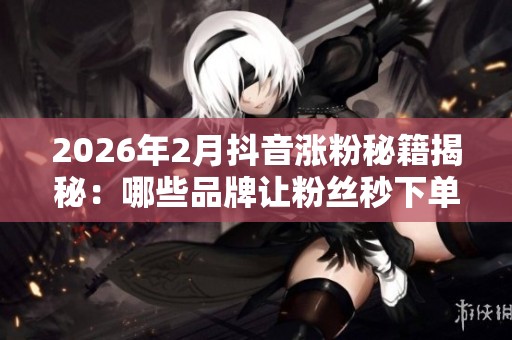 2026年2月抖音涨粉秘籍揭秘：哪些品牌让粉丝秒下单？