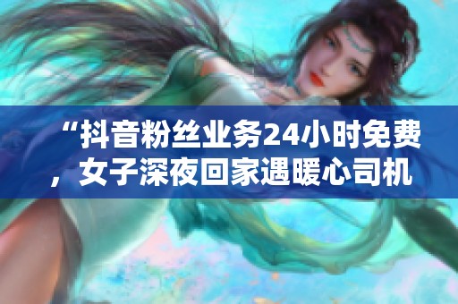 “抖音粉丝业务24小时免费,女子深夜回家遇暖心司机全程守护” “抖音粉丝业务24小时免费,女子深夜回家遇暖心司机全程守护”