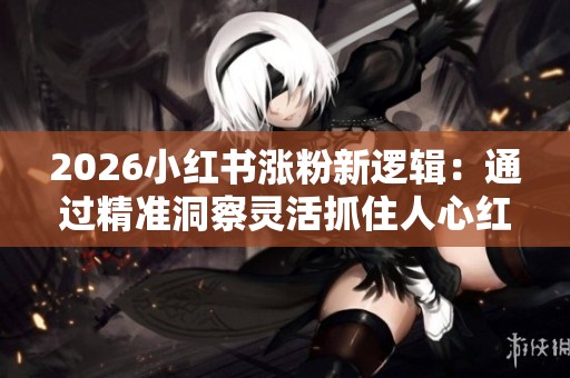 2026小红书涨粉新逻辑:通过精准洞察灵活抓住人心红利,实现粉丝快速增长 2026小红书涨粉新逻辑:通过精准洞察灵活抓住人心红利,实现粉丝快速增长