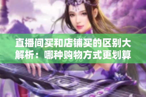 直播间买和店铺买的区别大解析:哪种购物方式更划算? 直播间买和店铺买的区别大解析:哪种购物方式更划算?