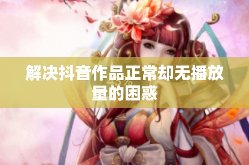 解决抖音作品正常却无播放量的困惑 解决抖音作品正常却无播放量的困惑