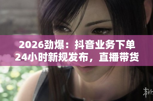 2026劲爆：抖音业务下单24小时新规发布，直播带货行业迎来全面整顿