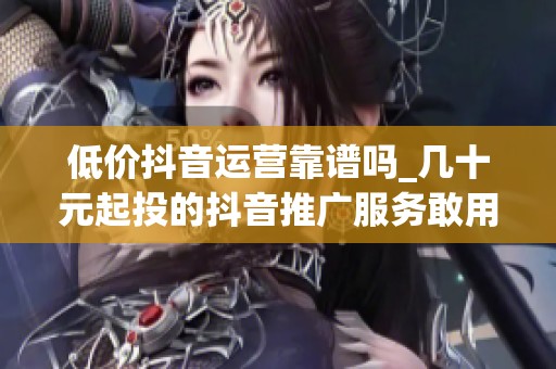 低价抖音运营靠谱吗_几十元起投的抖音推广服务敢用吗