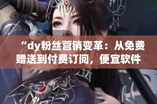 “dy粉丝营销变革:从免费赠送到付费订阅,便宜软件网站如何实现成功转型” “dy粉丝营销变革:从免费赠送到付费订阅,便宜软件网站如何实现成功转型”