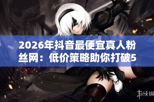 2026年抖音最便宜真人粉丝网：低价策略助你打破500播放量死循环