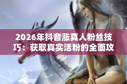 2026年抖音涨真人粉丝技巧:获取真实活粉的全面攻略 2026年抖音涨真人粉丝技巧:获取真实活粉的全面攻略