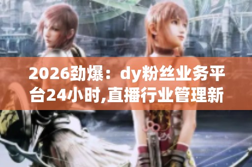2026劲爆:dy粉丝业务平台24小时,直播行业管理新规正式施行定制化 2026劲爆:dy粉丝业务平台24小时,直播行业管理新规正式施行定制化