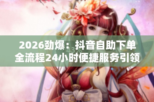 2026劲爆:抖音自助下单全流程24小时便捷服务引领电商新潮流 2026劲爆:抖音自助下单全流程24小时便捷服务引领电商新潮流