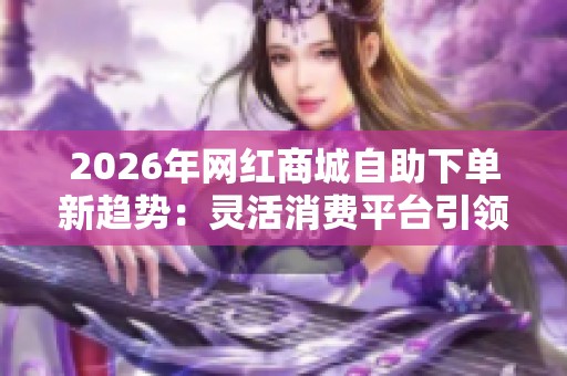 2026年网红商城自助下单新趋势:灵活消费平台引领购物潮流 2026年网红商城自助下单新趋势:灵活消费平台引领购物潮流
