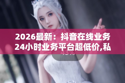 2026最新：抖音在线业务24小时业务平台超低价,私享订制生活美学尽