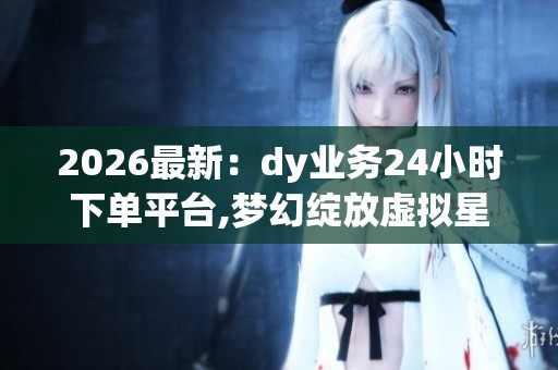 2026最新:dy业务24小时下单平台,梦幻绽放虚拟星途闪耀时刻精细化 2026最新:dy业务24小时下单平台,梦幻绽放虚拟星途闪耀时刻精细化