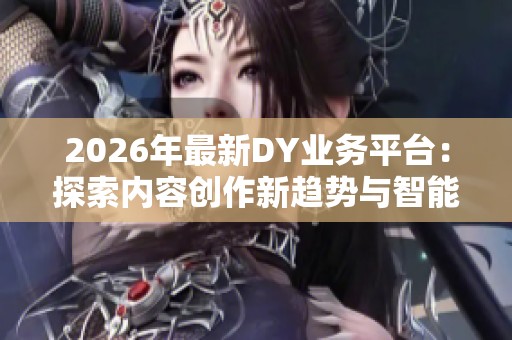 2026年最新DY业务平台：探索内容创作新趋势与智能高效变现全面指南